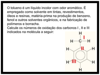 O tolueno é um líquido incolor com odor aromático. É
empregado como solvente em tintas, revestimentos,
óleos e resinas, matéria-prima na produção de benzeno,
fenol e outros solventes orgânicos, e na fabricação de
polímeros e borracha.
Calcule os números de oxidação dos carbonos I , II e III
indicados na molécula a seguir:
                                                   I
                                                 II

                                           III
 