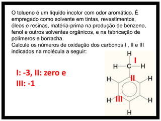 O tolueno é um líquido incolor com odor aromático. É
empregado como solvente em tintas, revestimentos,
óleos e resinas, matéria-prima na produção de benzeno,
fenol e outros solventes orgânicos, e na fabricação de
polímeros e borracha.
Calcule os números de oxidação dos carbonos I , II e III
indicados na molécula a seguir:
                                                   I
 I: -3, II: zero e
                                                 II
 III: -1
                                           III
 