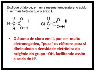 Explique o fato de, em uma mesma temperatura, o ácido
II ser mais forte do que o ácido I.


             I                        II


 • O átomo de cloro em II, por ser muito
   eletronegativo, “puxa” os elétrons para si
   diminuindo a densidade eletrônica do
   oxigênio do grupo –OH, facilitando assim
   a saída do H+.
 