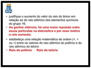 • justifique o aumento do valor do raio do ânion em
  relação ao do raio atômico dos elementos químicos
  do grupo 16;
• Ao ganhar elétrons, há uma maior repulsão entre
  essas partículas na eletrosfera e por esse motivo
  o raio aumenta.
• estabeleça uma relação matemática de ordem (=, <
  ou >) entre os valores do raio atômico do polônio e do
  raio atômico do telúrio
• Raio do polônio ˃ Raio do telúrio
 