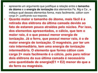 •   apresente um argumento que justifique a relação entre o tamanho
    do átomo e a energia de ionização dos elementos Fe, Mg e Ca , e
    indique qual desses elementos forma, mais facilmente, cátion com
    carga 2+, justificando sua resposta.
•   Quanto maior o tamanho do átomo, mais fácil é a
    retirada dos elétrons da última camada devido ao
    fato de estarem pouco atraídos pelo núcleo. Por isso,
    dos elementos apresentados, o cálcio, que tem o
    maior raio, é o que possui menor energia de
    ionização. Já o ferro, que possui menor raio, é o de
    maior energia de ionização. O magnésio, por ter um
    raio intermediário, tem uma energia de ionização
    intermediária. O elemento que forma cátion com
    carga 2+ mais facilmente é o cálcio, pois para retirar
    dois elétrons da sua última camada é necessário
    uma quantidade de energia(E1 + E2) menor do que a
    do ferro ou magnésio.
 