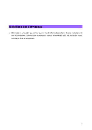 Realização das actividades

1. Elaboração de um quadro que permita cruzar o tipo de informação resultante da auto-avaliação da BE
   nos seus diferentes Domínios com os Campos e Tópicos estabelecidos pela IGE, nos quais aquela
   informação deve ser enquadrada.




                                                                                                   3
 