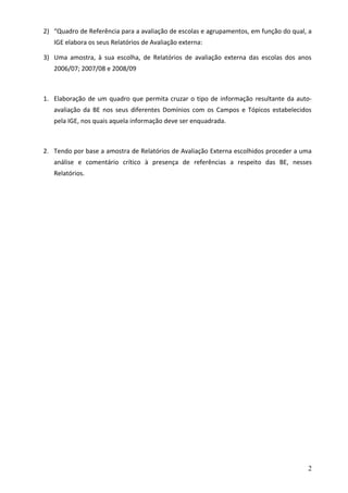 2) “Quadro de Referência para a avaliação de escolas e agrupamentos, em função do qual, a
   IGE elabora os seus Relatórios de Avaliação externa:

3) Uma amostra, à sua escolha, de Relatórios de avaliação externa das escolas dos anos
   2006/07; 2007/08 e 2008/09



1. Elaboração de um quadro que permita cruzar o tipo de informação resultante da auto-
   avaliação da BE nos seus diferentes Domínios com os Campos e Tópicos estabelecidos
   pela IGE, nos quais aquela informação deve ser enquadrada.



2. Tendo por base a amostra de Relatórios de Avaliação Externa escolhidos proceder a uma
   análise e comentário crítico à presença de referências a respeito das BE, nesses
   Relatórios.




                                                                                       2
 