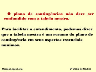 O plano de contingências não deve ser
confundido com a tabela mestra.
Para facilitar o entendimento, podemos dizer
que a tabela mestra é um resumo do plano de
contingência em seus aspectos essenciais
mínimos.
Marcos Lopes Lima 2º Oficial de Náutica
 