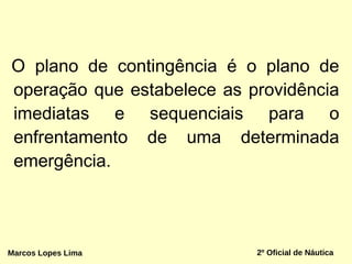 O plano de contingência é o plano de
operação que estabelece as providência
imediatas e sequenciais para o
enfrentamento de uma determinada
emergência.
2º Oficial de NáuticaMarcos Lopes Lima
 
