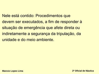 Nele está contido: Procedimentos que
devem ser executados, a fim de responder à
situação de emergência que afete direta ou
indiretamente a segurança da tripulação, da
unidade e do meio ambiente.
2º Oficial de NáuticaMarcos Lopes Lima
 