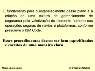 O fundamento para o estabelecimento desse plano é a
criação de uma cultura de gerenciamento de
segurança pela valorização do elemento humano nas
operações seguras de navios e plataformas, conforme
prescreve o ISM Code.
Esses procedimentos devem ser bem especificados
e escritos de uma maneira clara
Marcos Lopes Lima 2º Oficial de Náutica
 