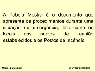 A Tabela Mestra é o documento que
apresenta os procedimentos durante uma
situação de emergência, tais como os
locais dos pontos de reunião
estabelecidos e os Postos de Incêndio.
Marcos Lopes Lima 2º Oficial de Náutica
 
