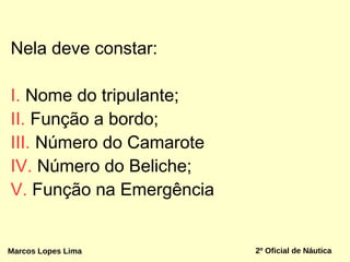 Nela deve constar:
I. Nome do tripulante;
II. Função a bordo;
III. Número do Camarote
IV. Número do Beliche;
V. Função na Emergência
Marcos Lopes Lima 2º Oficial de Náutica
 