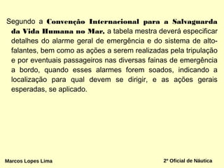 Segundo a Convenção Internacional para a Salvaguarda
da Vida Humana no Mar, a tabela mestra deverá especificar
detalhes do alarme geral de emergência e do sistema de alto-
falantes, bem como as ações a serem realizadas pela tripulação
e por eventuais passageiros nas diversas fainas de emergência
a bordo, quando esses alarmes forem soados, indicando a
localização para qual devem se dirigir, e as ações gerais
esperadas, se aplicado.
Marcos Lopes Lima 2º Oficial de Náutica
 