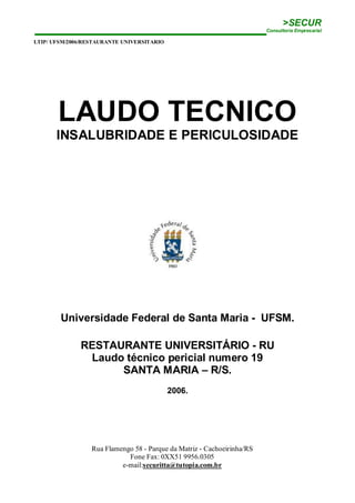 >SECUR
Consultoria Empresarial
LTIP/ UFSM/2006/RESTAURANTE UNIVERSITARIO
Rua Flamengo 58 - Parque da Matriz - Cachoeirinha/RS
Fone Fax: 0XX51 9956.0305
e-mail:securitta@tutopia.com.br
LAUDO TECNICO
INSALUBRIDADE E PERICULOSIDADE
Universidade Federal de Santa Maria - UFSM.
RESTAURANTE UNIVERSITÁRIO - RU
Laudo técnico pericial numero 19
SANTA MARIA – R/S.
2006.
 