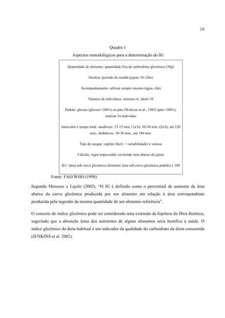 18



                                                 Quadro 1
                       Aspectos metodológicos para a determinação do IG

                    Quantidade de alimento: quantidade fixa de carboidrato glicêmico (50g)

                                  Horário: período da manhã (jejum 10-12hs)

                             Acompanhamento: utilizar sempre mesmo (água, chá)

                                  Número de indivíduos: mínimo=6, ideal=10

                  Padrão: glicose (glicose=100%) ou pão (Wolever et al., 1985) (pão=100%),
                                              realizar 3x/indivíduo

                Intervalos e tempo total: saudáveis: 15-15 min. (1a h), 30-30 min. (2a h), até 120
                                   min.; diabéticos: 30-30 min., até 180 min.

                            Tipo de sangue: capilar (fácil, < variabilidade) x venoso

                           Cálculo: regra trapezoidal, excluindo área abaixo do jejum

                IG= (área sob curva glicêmica alimento/ área sob curva glicêmica padrão) x 100


           Fonte: FAO/WHO (1998)

Segundo Menezes e Lajolo (2002), “O IG é definido como o percentual de aumento da área
abaixo da curva glicêmica produzida por um alimento em relação à área correspondente
produzida pela ingestão da mesma quantidade de um alimento referência”.

O conceito do índice glicêmico pode ser considerado uma extensão da hipótese da fibra dietética,
sugerindo que a absorção lenta dos nutrientes de alguns alimentos seria benéfica à saúde. O
índice glicêmico da dieta habitual é um indicador da qualidade do carboidrato da dieta consumida
(JENKINS et al. 2002).
 