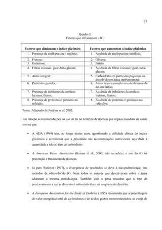 21



                                           Quadro 2
                                 Fatores que influenciam o IG


  Fatores que diminuem o índice glicêmico           Fatores que aumentam o índice glicêmico
   1. Presença de amilopectina / amilose;           1. Ausência de amilopectina /amilose;
   2. Frutose;                                      2. Glicose;
   3. Galactose;                                    3. Batata
   4. Fibras viscosas: guar, beta-glucan;           4. Ausência de fibras viscosas: guar, beta-
                                                       glucan;
   5. Arroz integral;                               5. Carboidrato em partículas pequenas ou
                                                       dissolvido em água (refrigerantes);
   6. Partículas grandes;                           6. Arroz branco completamente desprovido
                                                       do seu farelo;
   7. Presença de inibidores da amilase:            7. Ausência de inibidores da amilase:
      lectinas, fitatos;                               lectinas, fitatos;
   8. Presença de proteínas e gorduras na           8. Ausência de proteínas e gorduras nas
      refeição;                                        refeições;

Fonte: Adaptado de Jenkins et al, 2002.

Em relação às recomendações do uso de IG no controle de doenças por órgãos mundiais de saúde
tem-se que:

   •   A ADA (1994) tem, ao longo destes anos, questionado a utilidade clínica do índice
       glicêmico e recomenda que a prioridade nas recomendações nutricionais seja dada à
       quantidade e não ao tipo de carboidrato.

   •   A American Heart Association (Krauss et al., 2000) não reconhece o uso do IG na
       prevenção e tratamento de doenças.

   •   Já para Wolever (1997), a divergência de resultados se deve à não-padronização nos
       métodos de obtenção do IG. Nem todos os autores que descreveram sobre o tema
       adotaram a mesma metodologia. Também vale a pena ressaltar que o tipo de
       processamento a que o alimento é submetido deve ser amplamente descrito.

   •   A European Association for the Study of Diabetes (1995) recomenda que a porcentagem
       do valor energético total de carboidratos e de ácidos graxos monoinsaturados cis esteja de
 