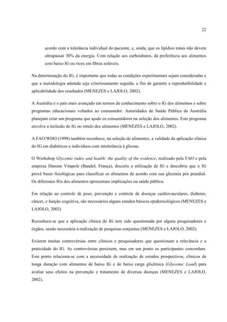 22



         acordo com a tolerância individual do paciente, e, ainda, que os lipídios totais não devem
         ultrapassar 30% da energia. Com relação aos carboidratos, dá preferência aos alimentos
         com baixo IG ou ricos em fibras solúveis.

Na determinação do IG, é importante que todas as condições experimentais sejam consideradas e
que a metodologia adotada seja criteriosamente seguida, a fim de garantir a reprodutibilidade e
aplicabilidade dos resultados (MENEZES e LAJOLO, 2002).

A Austrália é o país mais avançado em termos de conhecimento sobre o IG dos alimentos e sobre
programas educacionais voltados ao consumidor. Autoridades de Saúde Pública da Austrália
planejam criar um programa que ajude os consumidores na seleção dos alimentos. Este programa
envolve a inclusão do IG no rótulo dos alimentos (MENEZES e LAJOLO, 2002).

A FAO/WHO (1998) também reconhece, na seleção de alimentos, a validade da aplicação clínica
do IG em diabéticos e indivíduos com intolerância à glicose.

O Workshop Glycemic index and health: the quality of the evidence, realizado pela FAO e pela
empresa Danone Vitapole (Bandol, França), discutiu a utilização de IG e descobriu que o IG
provê bases fisiológicas para classificar os alimentos de acordo com sua glicemia pós prandial.
Os diferentes IGs dos alimentos apresentam implicações na saúde pública.

Em relação ao controle de peso, prevenção e controle de doenças cardiovasculares, diabetes,
câncer, e função cognitiva, são necessários alguns estudos básicos epidemiológicos (MENEZES e
LAJOLO, 2002).

Reconhece-se que a aplicação clínica do IG tem sido questionada por alguns pesquisadores e
órgãos, sendo necessária à realização de pesquisas conjuntas (MENEZES e LAJOLO, 2002).

Existem muitas controvérsias entre clínicos e pesquisadores que questionam a relevância e a
praticidade do IG. As controvérsias persistem, mas em um ponto os participantes concordam.
Este ponto relaciona-se com a necessidade de realização de estudos prospectivos, clínicos de
longa duração com alimentos de baixo IG e de baixa carga glicêmica (Glycemic Load) para
avaliar seus efeitos na prevenção e tratamento de diversas doenças (MENEZES e LAJOLO,
2002).
 