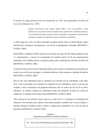 23



O conceito de carga glicêmica (CG) foi introduzido em 1997, por pesquisadores da Harvard
University (Salmeron et al., 1997).

                   Segundo Foster-Powell, Holt e Brand –Miller (2002), a CG visa quantificar o efeito
                   glicêmico de uma porção de alimento (produto entre a quantidade de carboidrato glicêmico e
                   o IG do alimento), portanto representa o efeito da qualidade e quantidade de um determinado
                   carboidrato, enquanto o IG representa somente a qualidade do carboidrato.


A ADA alega que o IG é de difícil utilização na prática clinica. Mas, na última década, alguns
nutricionistas australianos incorporaram o uso do IG no planejamento alimentar (MENEZES e
LAJOLO, 2002).

Brand-Miller e Gilbertson (2001) realizaram um estudo com mais de 100 crianças diabéticas tipo
1 e demonstraram o sucesso da incorporação do controle através de IG nos planejamentos
alimentares. Este trabalho mostra os aspectos práticos para a utilização de alimentos de baixo IG
(MENEZES e LAJOLO, 2002).

As dietas de baixo IG são de fácil aplicação prática, pois consiste na substituição de alimentos de
acordo com seu IG, não restringem a variedade alimentar e não aumentam a ingestão de lipídeos
(MENEZES e LAJOLO, 2002).

Deve-se dar mais importância para os alimentos com elevado teor de carboidratos como pães,
arroz e não se preocupar com alimentos de reduzido teor de carboidratos, como a cenoura, por
exemplo, e não se preocupar com pequenas diferenças entre os valores de IG (de 30 ou 40%).
Substituir, na refeição, metade dos carboidratos totais por alimentos de baixo IG resulta na
redução de 15 unidades no IG total da dieta (MENEZES e LAJOLO, 2002).

Para calcular IG em refeições mistas basta ter o valor do IG e o conteúdo de carboidrato dos
alimentos. Esta estimativa por cálculo é mais precisa quando a refeição não é rica em lipídios, o
elevado conteúdo de lipídios tende a reduzir o impacto dos carboidratos nos níveis de glicose
plasmática (MENEZES e LAJOLO, 2002).

                                           Quadro 3
                          Equação para estimativa do Índice Glicêmico


                 IG = IG x Teor CHO disponível na porção do alimento/ 100
 