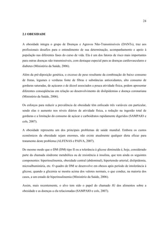 24



2.1 OBESIDADE


A obesidade integra o grupo de Doenças e Agravos Não-Transmissíveis (DANTs), traz aos
profissionais desafios para o entendimento de sua determinação, acompanhamento e apoio à
população nas diferentes fases do curso de vida. Ela é um dos fatores de risco mais importantes
para outras doenças não transmissíveis, com destaque especial para as doenças cardiovasculares e
diabetes (Ministério da Saúde, 2006).

Além da pré-diposição genética, o excesso de peso resultante da combinação do baixo consumo
de frutas, legumes e verduras fonte de fibras e substâncias antioxidantes, alto consumo de
gorduras saturadas, de açúcares e de álcool associados a pouca atividade física, podem apresentar
diferentes conseqüências em relação ao desenvolvimento de dislipidemias e doença coronariana
(Ministério da Saúde, 2006).

Os esforços para reduzir a prevalência de obesidade têm enfocado três variáveis em particular,
sendo elas o aumento nos níveis diários de atividade física, a redução na ingestão total de
gorduras e a limitação do consumo de açúcar e carboidratos rapidamente digeridos (SAMPAIO e
cols, 2007).

A obesidade representa um dos principais problemas de saúde mundial. Embora os custos
econômicos da obesidade sejam enormes, não existe atualmente qualquer dieta eficaz para
tratamento deste problema (ALFENAS e PAIVA, 2007).

Do mesmo modo que o DM (DM) tipo II ou a tolerância à glicose diminuída é, hoje, considerado
parte da chamada síndrome metabólica ou de resistência à insulina, que tem ainda os seguintes
componentes: hiperinsulinemia, obesidade central (abdominal), hipertensão arterial, dislipidemia,
microalbuminúria, etc. O quadro de DM se desenvolve em obesos após período de intolerância à
glicose, quando a glicemia se mostra acima dos valores normais, o que conduz, na maioria dos
casos, a um estado de hiperinsulinemia (Ministério da Saúde, 2006).

Assim, mais recentemente, o alvo tem sido o papel do chamado IG dos alimentos sobre a
obesidade e as doenças a ela relacionadas (SAMPAIO e cols, 2007).
 