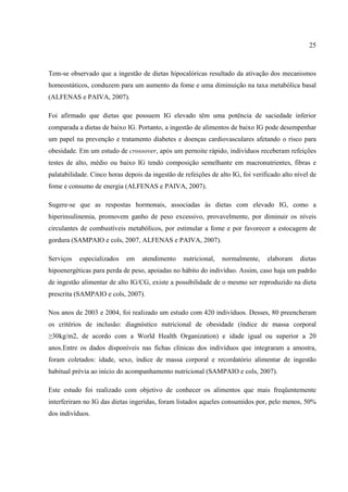 25



Tem-se observado que a ingestão de dietas hipocalóricas resultado da ativação dos mecanismos
homeostáticos, conduzem para um aumento da fome e uma diminuição na taxa metabólica basal
(ALFENAS e PAIVA, 2007).

Foi afirmado que dietas que possuem IG elevado têm uma potência de saciedade inferior
comparada a dietas de baixo IG. Portanto, a ingestão de alimentos de baixo IG pode desempenhar
um papel na prevenção e tratamento diabetes e doenças cardiovasculares afetando o risco para
obesidade. Em um estudo de crossover, após um pernoite rápido, indivíduos receberam refeições
testes de alto, médio ou baixo IG tendo composição semelhante em macronutrientes, fibras e
palatabilidade. Cinco horas depois da ingestão de refeições de alto IG, foi verificado alto nível de
fome e consumo de energia (ALFENAS e PAIVA, 2007).

Sugere-se que as respostas hormonais, associadas às dietas com elevado IG, como a
hiperinsulinemia, promovem ganho de peso excessivo, provavelmente, por diminuir os níveis
circulantes de combustíveis metabólicos, por estimular a fome e por favorecer a estocagem de
gordura (SAMPAIO e cols, 2007, ALFENAS e PAIVA, 2007).

Serviços   especializados    em   atendimento     nutricional,   normalmente,    elaboram     dietas
hipoenergéticas para perda de peso, apoiadas no hábito do indivíduo. Assim, caso haja um padrão
de ingestão alimentar de alto IG/CG, existe a possibilidade de o mesmo ser reproduzido na dieta
prescrita (SAMPAIO e cols, 2007).

Nos anos de 2003 e 2004, foi realizado um estudo com 420 indivíduos. Desses, 80 preencheram
os critérios de inclusão: diagnóstico nutricional de obesidade (índice de massa corporal
≥30kg/m2, de acordo com a World Health Organization) e idade igual ou superior a 20
anos.Entre os dados disponíveis nas fichas clínicas dos indivíduos que integraram a amostra,
foram coletados: idade, sexo, índice de massa corporal e recordatório alimentar de ingestão
habitual prévia ao início do acompanhamento nutricional (SAMPAIO e cols, 2007).

Este estudo foi realizado com objetivo de conhecer os alimentos que mais freqüentemente
interferiram no IG das dietas ingeridas, foram listados aqueles consumidos por, pelo menos, 50%
dos indivíduos.
 