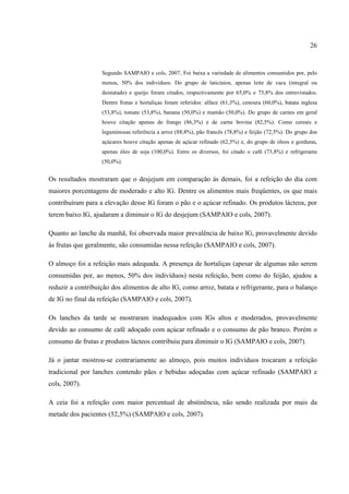 26


                   Segundo SAMPAIO e cols, 2007, Foi baixa a variedade de alimentos consumidos por, pelo
                   menos, 50% dos indivíduos. Do grupo de laticínios, apenas leite de vaca (integral ou
                   desnatado) e queijo foram citados, respectivamente por 65,0% e 73,8% dos entrevistados.
                   Dentre frutas e hortaliças foram referidos: alface (61,3%), cenoura (60,0%), batata inglesa
                   (53,8%), tomate (53,8%), banana (50,0%) e mamão (50,0%). Do grupo de carnes em geral
                   houve citação apenas de frango (86,3%) e de carne bovina (82,5%). Como cereais e
                   leguminosas referência a arroz (88,8%), pão francês (78,8%) e feijão (72,5%). Do grupo dos
                   açúcares houve citação apenas de açúcar refinado (62,5%) e, do grupo de óleos e gorduras,
                   apenas óleo de soja (100,0%). Entre os diversos, foi citado o café (73,8%) e refrigerante
                   (50,0%).


Os resultados mostraram que o desjejum em comparação às demais, foi a refeição do dia com
maiores porcentagens de moderado e alto IG. Dentre os alimentos mais freqüentes, os que mais
contribuíram para a elevação desse IG foram o pão e o açúcar refinado. Os produtos lácteos, por
terem baixo IG, ajudaram a diminuir o IG do desjejum (SAMPAIO e cols, 2007).

Quanto ao lanche da manhã, foi observada maior prevalência de baixo IG, provavelmente devido
às frutas que geralmente, são consumidas nessa refeição (SAMPAIO e cols, 2007).

O almoço foi a refeição mais adequada. A presença de hortaliças (apesar de algumas não serem
consumidas por, ao menos, 50% dos indivíduos) nesta refeição, bem como do feijão, ajudou a
reduzir a contribuição dos alimentos de alto IG, como arroz, batata e refrigerante, para o balanço
de IG no final da refeição (SAMPAIO e cols, 2007).

Os lanches da tarde se mostraram inadequados com IGs altos e moderados, provavelmente
devido ao consumo de café adoçado com açúcar refinado e o consumo de pão branco. Porém o
consumo de frutas e produtos lácteos contribuiu para diminuir o IG (SAMPAIO e cols, 2007).

Já o jantar mostrou-se contrariamente ao almoço, pois muitos indivíduos trocaram a refeição
tradicional por lanches contendo pães e bebidas adoçadas com açúcar refinado (SAMPAIO e
cols, 2007).

A ceia foi a refeição com maior percentual de abstinência, não sendo realizada por mais da
metade dos pacientes (52,5%) (SAMPAIO e cols, 2007).
 