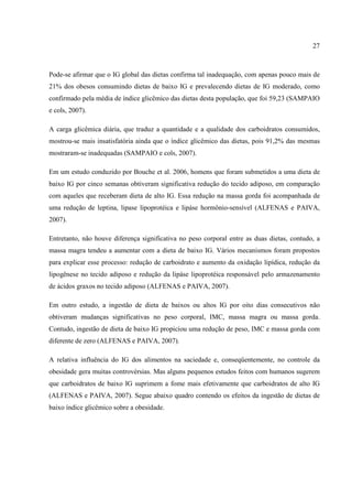 27



Pode-se afirmar que o IG global das dietas confirma tal inadequação, com apenas pouco mais de
21% dos obesos consumindo dietas de baixo IG e prevalecendo dietas de IG moderado, como
confirmado pela média de índice glicêmico das dietas desta população, que foi 59,23 (SAMPAIO
e cols, 2007).

A carga glicêmica diária, que traduz a quantidade e a qualidade dos carboidratos consumidos,
mostrou-se mais insatisfatória ainda que o índice glicêmico das dietas, pois 91,2% das mesmas
mostraram-se inadequadas (SAMPAIO e cols, 2007).

Em um estudo conduzido por Bouche et al. 2006, homens que foram submetidos a uma dieta de
baixo IG por cinco semanas obtiveram significativa redução do tecido adiposo, em comparação
com aqueles que receberam dieta de alto IG. Essa redução na massa gorda foi acompanhada de
uma redução de leptina, lipase lipoprotéica e lipáse hormônio-sensível (ALFENAS e PAIVA,
2007).

Entretanto, não houve diferença significativa no peso corporal entre as duas dietas, contudo, a
massa magra tendeu a aumentar com a dieta de baixo IG. Vários mecanismos foram propostos
para explicar esse processo: redução de carboidrato e aumento da oxidação lipídica, redução da
lipogênese no tecido adiposo e redução da lipáse lipoprotéica responsável pelo armazenamento
de ácidos graxos no tecido adiposo (ALFENAS e PAIVA, 2007).

Em outro estudo, a ingestão de dieta de baixos ou altos IG por oito dias consecutivos não
obtiveram mudanças significativas no peso corporal, IMC, massa magra ou massa gorda.
Contudo, ingestão de dieta de baixo IG propiciou uma redução de peso, IMC e massa gorda com
diferente de zero (ALFENAS e PAIVA, 2007).

A relativa influência do IG dos alimentos na saciedade e, conseqüentemente, no controle da
obesidade gera muitas controvérsias. Mas alguns pequenos estudos feitos com humanos sugerem
que carboidratos de baixo IG suprimem a fome mais efetivamente que carboidratos de alto IG
(ALFENAS e PAIVA, 2007). Segue abaixo quadro contendo os efeitos da ingestão de dietas de
baixo índice glicêmico sobre a obesidade.
 