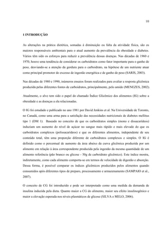 10



1 INTRODUÇÃO


As alterações na prática dietética, somadas à diminuição ou falta da atividade física, são os
maiores responsáveis ambientais para o atual aumento da prevalência da obesidade e diabetes.
Vários têm sido os esforços para reduzir a prevalência dessas doenças. Nas décadas de 1960 e
1970, houve uma tendência de considerar os carboidratos como fator importante para o ganho de
peso, desviando-se a atenção da gordura para o carboidrato, na hipótese de um nutriente atuar
como principal promotor do excesso de ingestão energética e de ganho de peso (SARIS, 2003).

Nas décadas de 1980 e 1990, inúmeros ensaios foram realizados para avaliar a resposta glicêmica
produzida pelas diferentes fontes de carboidratos, principalmente, pelo amido (MENEZES, 2002).

Atualmente, o alvo tem sido o papel do chamado Índice Glicêmico dos alimentos (IG) sobre a
obesidade e as doenças a ela relacionadas.

O IG foi estudado e publicado no ano 1981 por David Jenkins et al. Na Universidade de Toronto,
no Canadá, como uma arma para a satisfação das necessidades nutricionais de diabetes mellitus
tipo 1 (DM 1). Baseado no conceito de que os carboidratos simples (mono e dissacarídeos)
induziam um aumento do nível de açúcar no sangue mais rápido e mais elevado do que os
carboidratos complexos (polissacarídeos) e que os diferentes alimentos, independente de seu
conteúdo total, têm uma proporção diferente de carboidratos complexos e simples. O IG é
definido como o percentual de aumento da área abaixo da curva glicêmica produzida por um
alimento em relação à área correspondente produzida pela ingestão da mesma quantidade de um
alimento referência (pão branco ou glicose - 50g de carboidrato glicêmico). Este índice mostra,
indiretamente, como cada alimento comporta-se em termos de velocidade de digestão e absorção.
Dessa forma, é possível comparar os índices glicêmicos produzidos pelos alimentos quando
consumidos após diferentes tipos de preparo, processamento e armazenamento (SAMPAIO et al.,
2007).

O conceito de CG foi introduzido e pode ser interpretado como uma medida da demanda de
insulina induzida pela dieta. Quanto maior a CG do alimento, maior seu efeito insulinogênico e
maior a elevação esperada nos níveis plasmáticos de glicose (SILVA e MELO, 2006).
 