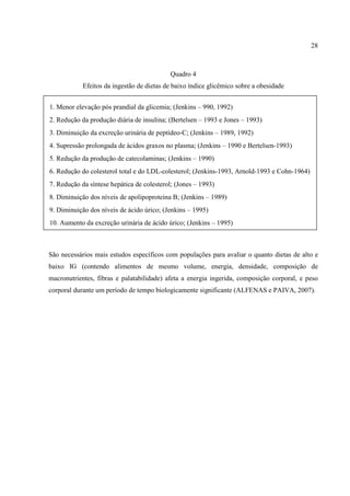 28



                                            Quadro 4
            Efeitos da ingestão de dietas de baixo índice glicêmico sobre a obesidade


1. Menor elevação pós prandial da glicemia; (Jenkins – 990, 1992)
2. Redução da produção diária de insulina; (Bertelsen – 1993 e Jones – 1993)
3. Diminuição da excreção urinária de peptídeo-C; (Jenkins – 1989, 1992)
4. Supressão prolongada de ácidos graxos no plasma; (Jenkins – 1990 e Bertelsen-1993)
5. Redução da produção de catecolaminas; (Jenkins – 1990)
6. Redução do colesterol total e do LDL-colesterol; (Jenkins-1993, Arnold-1993 e Cohn-1964)
7. Redução da síntese hepática de colesterol; (Jones – 1993)
8. Diminuição dos níveis de apolipoproteina B; (Jenkins – 1989)
9. Diminuição dos níveis de ácido úrico; (Jenkins – 1995)
10. Aumento da excreção urinária de ácido úrico; (Jenkins – 1995)



São necessários mais estudos específicos com populações para avaliar o quanto dietas de alto e
baixo IG (contendo alimentos de mesmo volume, energia, densidade, composição de
macronutrientes, fibras e palatabilidade) afeta a energia ingerida, composição corporal, e peso
corporal durante um período de tempo biologicamente significante (ALFENAS e PAIVA, 2007).
 