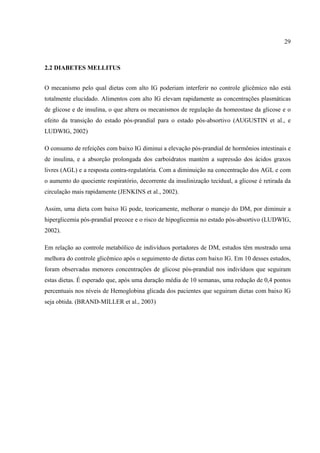 29



2.2 DIABETES MELLITUS


O mecanismo pelo qual dietas com alto IG poderiam interferir no controle glicêmico não está
totalmente elucidado. Alimentos com alto IG elevam rapidamente as concentrações plasmáticas
de glicose e de insulina, o que altera os mecanismos de regulação da homeostase da glicose e o
efeito da transição do estado pós-prandial para o estado pós-absortivo (AUGUSTIN et al., e
LUDWIG, 2002)

O consumo de refeições com baixo IG diminui a elevação pós-prandial de hormônios intestinais e
de insulina, e a absorção prolongada dos carboidratos mantém a supressão dos ácidos graxos
livres (AGL) e a resposta contra-regulatória. Com a diminuição na concentração dos AGL e com
o aumento do quociente respiratório, decorrente da insulinização tecidual, a glicose é retirada da
circulação mais rapidamente (JENKINS et al., 2002).

Assim, uma dieta com baixo IG pode, teoricamente, melhorar o manejo do DM, por diminuir a
hiperglicemia pós-prandial precoce e o risco de hipoglicemia no estado pós-absortivo (LUDWIG,
2002).

Em relação ao controle metabólico de indivíduos portadores de DM, estudos têm mostrado uma
melhora do controle glicêmico após o seguimento de dietas com baixo IG. Em 10 desses estudos,
foram observadas menores concentrações de glicose pós-prandial nos indivíduos que seguiram
estas dietas. É esperado que, após uma duração média de 10 semanas, uma redução de 0,4 pontos
percentuais nos níveis de Hemoglobina glicada dos pacientes que seguiram dietas com baixo IG
seja obtida. (BRAND-MILLER et al., 2003)
 