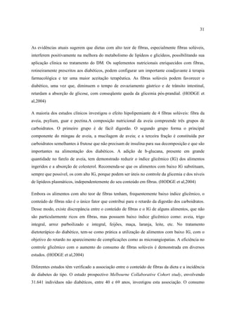 31



As evidências atuais sugerem que dietas com alto teor de fibras, especialmente fibras solúveis,
interferem positivamente na melhora do metabolismo de lipídeos e glicídeos, possibilitando sua
aplicação clínica no tratamento do DM. Os suplementos nutricionais enriquecidos com fibras,
rotineiramente prescritos aos diabéticos, podem configurar um importante coadjuvante à terapia
farmacológica e ter uma maior aceitação terapêutica. As fibras solúveis podem favorecer o
diabético, uma vez que, diminuem o tempo de esvaziamento gástrico e de trânsito intestinal,
retardam a absorção de glicose, com conseqüente queda da glicemia pós-prandial. (HODGE et
al,2004)

A maioria dos estudos clínicos investigou o efeito hipolipemiante de 4 fibras solúveis: fibra da
aveia, psylium, guar e pectina.A composição nutricional da aveia compreende três grupos de
carboidratos. O primeiro grupo é de fácil digestão. O segundo grupo forma o principal
componente do mingau de aveia, a mucilagem de aveia; e a terceira fração é constituída por
carboidratos semelhantes à frutose que não precisam de insulina para sua decomposição e que são
importantes na alimentação dos diabéticos. A adição de b-glucana, presente em grande
quantidade no farelo de aveia, tem demonstrado reduzir o índice glicêmico (IG) dos alimentos
ingeridos e a absorção de colesterol. Recomenda-se que os alimentos com baixo IG substituam,
sempre que possível, os com alto IG, porque podem ser úteis no controle da glicemia e dos níveis
de lipídeos plasmáticos, independentemente do seu conteúdo em fibras. (HODGE et al,2004)

Embora os alimentos com alto teor de fibras tenham, frequentemente baixo índice glicêmico, o
conteúdo de fibras não é o único fator que contribui para o retardo da digestão dos carboidratos.
Desse modo, existe discrepância entre o conteúdo de fibras e o IG de alguns alimentos, que não
são particularmente ricos em fibras, mas possuem baixo índice glicêmico como: aveia, trigo
integral, arroz parboilizado e integral, feijões, maça, laranja, leite, etc. No tratamento
dietoterápico do diabético, tem-se como prática a utilização de alimentos com baixo IG, com o
objetivo do retardo no aparecimento de complicações como as microangiopatias. A eficiência no
controle glicêmico com o aumento do consumo de fibras solúveis é demonstrada em diversos
estudos. (HODGE et al,2004)

Diferentes estudos têm verificado a associação entre o conteúdo de fibras da dieta e a incidência
de diabetes do tipo. O estudo prospectivo Melbourne Collaborative Cohort study, envolvendo
31.641 indivíduos não diabéticos, entre 40 e 69 anos, investigou esta associação. O consumo
 