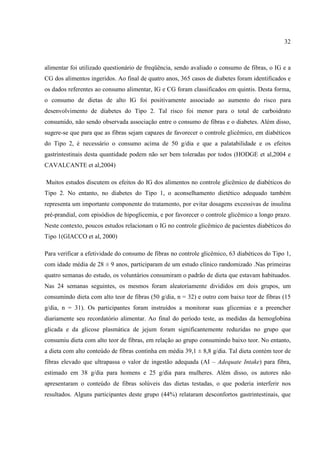 32



alimentar foi utilizado questionário de freqüência, sendo avaliado o consumo de fibras, o IG e a
CG dos alimentos ingeridos. Ao final de quatro anos, 365 casos de diabetes foram identificados e
os dados referentes ao consumo alimentar, IG e CG foram classificados em quintis. Desta forma,
o consumo de dietas de alto IG foi positivamente associado ao aumento do risco para
desenvolvimento de diabetes do Tipo 2. Tal risco foi menor para o total de carboidrato
consumido, não sendo observada associação entre o consumo de fibras e o diabetes. Além disso,
sugere-se que para que as fibras sejam capazes de favorecer o controle glicêmico, em diabéticos
do Tipo 2, é necessário o consumo acima de 50 g/dia e que a palatabilidade e os efeitos
gastrintestinais desta quantidade podem não ser bem toleradas por todos (HODGE et al,2004 e
CAVALCANTE et al,2004)

Muitos estudos discutem os efeitos do IG dos alimentos no controle glicêmico de diabéticos do
Tipo 2. No entanto, no diabetes do Tipo 1, o aconselhamento dietético adequado também
representa um importante componente do tratamento, por evitar dosagens excessivas de insulina
pré-prandial, com episódios de hipoglicemia, e por favorecer o controle glicêmico a longo prazo.
Neste contexto, poucos estudos relacionam o IG no controle glicêmico de pacientes diabéticos do
Tipo 1(GIACCO et al, 2000)

Para verificar a efetividade do consumo de fibras no controle glicêmico, 63 diabéticos do Tipo 1,
com idade média de 28 ± 9 anos, participaram de um estudo clínico randomizado .Nas primeiras
quatro semanas do estudo, os voluntários consumiram o padrão de dieta que estavam habituados.
Nas 24 semanas seguintes, os mesmos foram aleatoriamente divididos em dois grupos, um
consumindo dieta com alto teor de fibras (50 g/dia, n = 32) e outro com baixo teor de fibras (15
g/dia, n = 31). Os participantes foram instruídos a monitorar suas glicemias e a preencher
diariamente seu recordatório alimentar. Ao final do período teste, as medidas da hemoglobina
glicada e da glicose plasmática de jejum foram significantemente reduzidas no grupo que
consumiu dieta com alto teor de fibras, em relação ao grupo consumindo baixo teor. No entanto,
a dieta com alto conteúdo de fibras continha em média 39,1 ± 8,8 g/dia. Tal dieta contém teor de
fibras elevado que ultrapassa o valor de ingestão adequada (AI – Adequate Intake) para fibra,
estimado em 38 g/dia para homens e 25 g/dia para mulheres. Além disso, os autores não
apresentaram o conteúdo de fibras solúveis das dietas testadas, o que poderia interferir nos
resultados. Alguns participantes deste grupo (44%) relataram desconfortos gastrintestinais, que
 