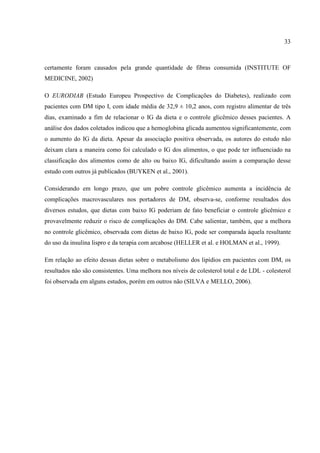 33



certamente foram causados pela grande quantidade de fibras consumida (INSTITUTE OF
MEDICINE, 2002)

O EURODIAB (Estudo Europeu Prospectivo de Complicações do Diabetes), realizado com
pacientes com DM tipo I, com idade média de 32,9 ± 10,2 anos, com registro alimentar de três
dias, examinado a fim de relacionar o IG da dieta e o controle glicêmico desses pacientes. A
análise dos dados coletados indicou que a hemoglobina glicada aumentou significantemente, com
o aumento do IG da dieta. Apesar da associação positiva observada, os autores do estudo não
deixam clara a maneira como foi calculado o IG dos alimentos, o que pode ter influenciado na
classificação dos alimentos como de alto ou baixo IG, dificultando assim a comparação desse
estudo com outros já publicados (BUYKEN et al., 2001).

Considerando em longo prazo, que um pobre controle glicêmico aumenta a incidência de
complicações macrovasculares nos portadores de DM, observa-se, conforme resultados dos
diversos estudos, que dietas com baixo IG poderiam de fato beneficiar o controle glicêmico e
provavelmente reduzir o risco de complicações do DM. Cabe salientar, também, que a melhora
no controle glicêmico, observada com dietas de baixo IG, pode ser comparada àquela resultante
do uso da insulina lispro e da terapia com arcabose (HELLER et al. e HOLMAN et al., 1999).

Em relação ao efeito dessas dietas sobre o metabolismo dos lipídios em pacientes com DM, os
resultados não são consistentes. Uma melhora nos níveis de colesterol total e de LDL - colesterol
foi observada em alguns estudos, porém em outros não (SILVA e MELLO, 2006).
 