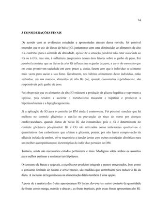 34



3 CONSIDERAÇÕES FINAIS


De acordo com as evidências estudadas e apresentadas através dessa revisão, foi possível
entender que o uso de dietas de baixo IG, juntamente com uma diminuição de alimentos de alto
IG, contribui para o controle da obesidade, apesar de a situação ponderal não estar associada ao
IG ou à CG, mas sim, à influência progressiva desses dois fatores sobre o ganho de peso. Foi
possível constatar que as dietas de alto IG influenciam o ganho de peso, a partir do momento que
em estas promovem saciedade em curto prazo e, ainda, fazem com que o indivíduo se alimente
mais vezes para saciar a sua fome. Geralmente, nos hábitos alimentares deste indivíduo, estão
incluídos, em sua maioria, alimentos de alto IG que, quando consumidos repetidamente, são
responsáveis pelo ganho de peso.

Foi observado que os alimentos de alto IG reduzem a produção de glicose hepática e suprimem a
lipólise, pois tendem a acelerar o metabolismo muscular e hepático e promover a
hiperinsulinemia e a hipoglucagonemia.

Já a aplicação do IG para o controle do DM ainda é controversa. Foi possível concluir que há
melhora no controle glicêmico e auxilio na prevenção do risco de morte por doenças
cardiovasculares, quando dietas de baixo IG são consumidas, pois o IG é determinante do
controle glicêmico pós-prandial. IG e CG são utilizados como indicadores qualitativos e
quantitativos dos carboidratos que afetam a glicemia, porém, por não haver comprovação da
eficácia isolada de ambos, vê-se necessária a junção destes com outras estratégias dietéticas para
um melhor acompanhamento dietoterápico do indivíduo portador do DM.

Todavia, ainda são necessários estudos pertinentes e mais fidedignos sobre ambos os assuntos
para melhor embasar e sustentar tais hipóteses.

O consumo de frutas e vegetais, a escolha por produtos integrais e menos processados, bem como
o consumo limitado de batatas e arroz branco, são medidas que contribuem para reduzir o IG da
dieta. A inclusão de leguminosas na alimentação diária também é uma opção.

Apesar de a maioria das frutas apresentarem IG baixo, deve-se ter maior controle da quantidade
de frutas como manga, mamão e abacaxi, as frutas tropicais, pois essas frutas apresentam alto IG.
 