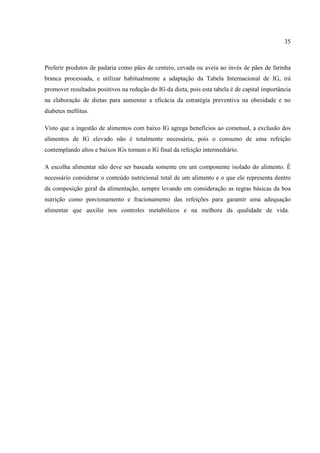 35



Preferir produtos de padaria como pães de centeio, cevada ou aveia ao invés de pães de farinha
branca processada, e utilizar habitualmente a adaptação da Tabela Internacional de IG, irá
promover resultados positivos na redução do IG da dieta, pois esta tabela é de capital importância
na elaboração de dietas para aumentar a eficácia da estratégia preventiva na obesidade e no
diabetes mellitus.

Visto que a ingestão de alimentos com baixo IG agrega benefícios ao comensal, a exclusão dos
alimentos de IG elevado não é totalmente necessária, pois o consumo de uma refeição
contemplando altos e baixos IGs tornam o IG final da refeição intermediário.

A escolha alimentar não deve ser baseada somente em um componente isolado do alimento. É
necessário considerar o conteúdo nutricional total de um alimento e o que ele representa dentro
da composição geral da alimentação, sempre levando em consideração as regras básicas da boa
nutrição como porcionamento e fracionamento das refeições para garantir uma adequação
alimentar que auxilie nos controles metabólicos e na melhora da qualidade de vida.
 