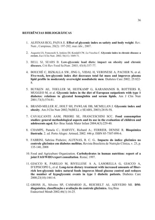 36



REFERÊNCIAS BIBLIOGRÁFICAS


  1. ALFENAS RCG, PAIVA E. Effect of glycemic index os satiety and body weight. Rev.
     Nutr., Campinas, 20(2): 197-202, mar./abr., 2007.

  2. Augustin LS, Franceschi S, Jenkins DJ, Kendall CW, La Vecchia C. Glycemic index in chronic disease: a
      review. Eur J Clin Nutr. 2002; 56(11): 1049-71.

  3. BELL SJ, SEARS B. Low-glycemic load diets: impact on obesity and chronic
     diseases. Crit Rev Food SciNutr. 2003; 43(4):357-77.

  4. BOUCHÉ C, RIZKALLA SW, JING L, VIDAL H, VERONESE A, PACHER N, et al.
     Five-week, low-glycemic index diet decreases total fat mass and improves plasma
     lipid profile in moderately overweight nondiabetic men. Diabetes Care 2002; 25:822-
     8.

  5. BUYKEN AE, TOELLER M, HEITKAMP G, KARAMANOS B, ROTTIERS R,
     MUGGEO M, et al. Glycemic index in the diet of European outpatients with type 1
     diabetes: relations to glycated hemoglobin and serum lipids. Am J Clin Nutr
     2001;73(3):574-81.

  6. BRAND-MILLER JC, HOLT SH, PAWLAK DB, MCMILLAN J. Glycemic index and
     obesity. Am J Clin Nutr 2002;76(BELL e SEARS, 2003):281S-5S.

  7. CAVALCANTE AAM, PRIORE SE, FRANCESCHINI SCC. Food consumption
     studies: general methodological aspects and its use in the evaluation of children and
     adolescents aged. Rev Bras Saúde Mater Infant 2004;4(3):229-40.

  8. CHAMPE, Pamela C.; HARVEY, Richard A.; FERRIER, DENISE R. Bioquímica
     ilustrada. 2. ed. Porto Alegre: Artmed, 2002. 446 p. ISBN 85-7307-098-6.

  9. FABRINI, Sabrina Pinheiro; ALFENAS, R. C. G.. Impacto do índice glicêmico no
     controle glicêmico em diabetes mellitus. Revista Brasileira de Nutrição Clínica, v. 23, p.
     135-140, 2008

  10. Food and Agriculture Organization. Carbohydrates in human nutrition: report of a
      joint FAO/WHO expert consultation. Rome; 1997.

  11. GIACCO R, PARILLO M, RIVELLESE A A, LASORELLA G, GIACCO A,
      D’EPISCOPO L, et al. Long-term dietary treatment with increased amounts of fiber-
      rich low-glycemic index natural foods improves blood glucose control and reduces
      the number of hypoglycemic events in type 1 diabetic patients. Diabetes Care
      2000;23(10):1461-6.

  12. GROSS JL, Silveiro SP, CAMARGO JL, REICHELT AJ, AZEVEDO MJ. DM:
      diagnóstico, classificação e avaliação do controle glicêmico. Arq Bras
      Endocrinol Metab 2002;46(1):16-25.
 