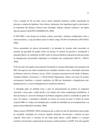 11



Com a redução do IG da dieta, tem-se menor demanda insulínica, melhor manutenção da
glicemia e redução da lipidemia. Estes fatores, claramente, têm importante papel na prevenção e
no tratamento das doenças crônicas como obesidade, diabetes, doenças cardíacas e até alguns
tipos de cânceres (HALPEN e RODRIGUES, 2008).

O DM (DM) é uma doença de evolução crônica, associada a inúmeras complicações micro e
macrovasculares, e cuja prevalência atual no Brasil, atinge 284.266 mil habitantes (DATASUS,
2008).

Níveis aumentados de glicose pós-prandial e de demanda de insulina estão associados ao
aumento da gravidade do quadro clínico da doença. O controle da glicemia é considerado o
principal objetivo no tratamento do DM, sendo as técnicas dietéticas responsáveis pela prevenção
da hiperglicemia pós-prandial importantes na limitação das complicações (SILVA e MELO,
2006).

O IG tem sido investigado como potencial ferramenta no manejo dietoterápico dos portadores de
DM. Seu papel já está sendo reconhecido por entidades mundiais como a Sociedade Americana
de Diabetes (American Diabetes Society, ADA), European Association for the Study of Diabete,
Canadian Diabetes Association e a World Health Organization. Dietas com baixo IG podem,
teoricamente, beneficiar o controle metabólico do DM por diminuírem a hiperglicemia pós-
prandial precoce e o risco de hipoglicemia no estado pós-absortivo.

A obesidade pode ser definida como o grau de armazenamento de gordura no organismo
associado a riscos para a saúde devido a sua relação com várias complicações metabólicas. A
base da doença é o processo indesejável do balanço energético positivo, resultando no ganho de
peso. No entanto, a obesidade é definida em termos de excesso de peso. O índice de massa
corporal (IMC) é o índice recomendado para a medida da obesidade em nível populacional e na
prática clínica (Ministério da Saúde, 2006).

Alguns autores (JENKINS, 2002) constataram que as dietas de alto IG apresentam menor poder
de saciedade, resultando em excessiva ingestão alimentar, favorecendo o aumento do peso
corporal. Além disso, o consumo de tais dietas pode alterar o perfil lipídico e a secreção
insulínica, favorecendo o aparecimento de doenças cardiovasculares e de DM. Tem sido sugerido
 