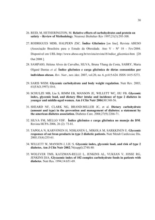 38



26. REID, M, HETHERINGTON, M. Relative effects of carbohydrates and protein on
    satiety – Review of Methodology. Neurosci Biobehav Rev 1997;21(3):295-308.

27. RODRIGUES MDB, HALPERN ZSC. Índice Glicêmico [on line]. Revista ABESO
   (Associação Brasileira para o Estudo da Obesidade. Ano V - Nº 18 - Fev/2004.
   Disponível em URL:http://www.abeso.org.br/revista/revista18/indice_glicemico.htm [28
   Out 2008 ].
28. SAMPAIO, Helena Alves de Carvalho, SILVA, Bruna Yhang da Costa, SABRY, Maria
   Olganê Dantas et al. Índice glicêmico e carga glicêmica de dietas consumidas por
   indivíduos obesos. Rev. Nutr., nov./dez. 2007, vol.20, no. 6, p.615-624. ISSN 1415-5273.

29. SARIS WHM. Glycemic carbohydrate and body weight regulation. Nutr Rev. 2003;
    61(FAO,1997):10-6.

30. SCHULZE MB, Liu S, RIMM EB, MANSON JE, WILLETT WC, HU FB. Glycemic
    index, glycemic load, and dietary fiber intake and incidence of type 2 diabetes in
    younger and middle-aged women. Am J Clin Nutr 2004;80:348-56.

31. SHEARD NF, CLARK NG, BRAND-MILLER JC, et al. Dietary carbohydrate
    (amount and type) in the prevention and management of diabetes: a statement by
    the american diabetes association. Diabetes Care. 2004;27(9):2266-71.

32. SILVA FM, MELLO VDF. Índice glicêmico e carga glicêmica no manejo do DM.
    Revista HCPA 2006, 26 (2): 73-81.

33. TAPOLA N, KARVONEN H, NISKANEN L, MIKOLA M, SARKKINEN E. Glycemic
    responses of oat bran products in type 2 diabetic patients. Nutr Metab Cardiovasc Dis.
    2005;15(4):255-61.

34. WILLETT W, MANSON J, LIU S. Glycemic index, glycemic load, and risk of type 2
    diabetes. Am J Clin Nutr 2002;76(suppl):274S-80.

35. WOLEVER TMS, KATZMAN-RELLE L, JENKINS AL, VUKSAN V, JOSSE RG,
    JENKINS DJA. Glycaemic index of 102 complex carbohydrate foods in patients with
    diabetes. Nutr Res. 1994;14:651-69.
 