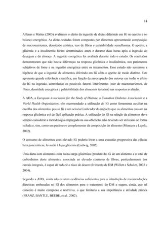 14



Alfenas e Mattes (2005) avaliaram o efeito da ingestão de dietas diferindo em IG no apetite e no
balanço energético. As dietas testadas foram compostas por alimentos apresentando composição
de macronutrientes, densidade calórica, teor de fibras e palatabilidade semelhantes. O apetite, a
glicemia e a insulinemia foram determinados antes e durante duas horas após a ingestão do
desjejum e do almoço. A ingestão energética foi avaliada durante todo o estudo. Os resultados
demonstraram que não houve diferenças na resposta glicêmica e insulinêmica, nos parâmetros
subjetivos de fome e na ingestão energética entre os tratamentos. Esse estudo não sustentou a
hipótese de que a ingestão de alimentos diferindo em IG afeta o apetite de modo distinto. Este
apresenta grande relevância científica, em função da preocupação dos autores em isolar o efeito
do IG na ingestão, controlando os possíveis fatores interferentes (teor de macronutrientes, de
fibras, densidade energética e palatabilidade dos alimentos testados) nas respostas avaliadas.

A ADA, a European Association for the Study of Diabete, a Canadian Diabetes Association e a
World Health Organization, têm recomendado a utilização do IG como ferramenta auxiliar na
escolha dos alimentos, pois o IG é um sensível indicador do impacto que os alimentos causam na
resposta glicêmica e é de fácil aplicação prática. A utilização do IG na seleção de alimentos deve
sempre considerar a metodologia empregada na sua obtenção, não devendo ser utilizado de forma
isolada e, sim, como um parâmetro complementar da composição do alimento (Menezes e Lajolo,
2002).

O consumo de alimentos com elevado IG poderia levar a uma exaustão progressiva das células
beta pancreáticas, levando à hiperglicemia (Ludwig, 2002).

Uma dieta com alimentos com baixa carga glicêmica (produto do IG de um alimento e o total de
carboidratos deste alimento), associada ao elevado consumo de fibras, particularmente dos
cereais integrais, é capaz de reduzir o risco de desenvolvimento de DM (Willett e Schulze, 2002 e
2004).

Segundo a ADA, ainda não existem evidências suficientes para a introdução de recomendações
dietéticas embasadas no IG dos alimentos para o tratamento do DM e sugere, ainda, que tal
conceito é muito complexo e restritivo, o que limitaria a sua importância e utilidade prática
(FRANZ, BANTLE, BEEBE, et al., 2002).
 