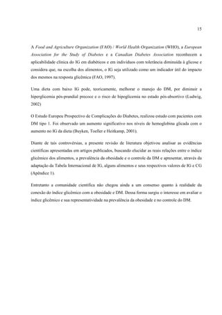15



A Food and Agriculture Organization (FAO) / World Health Organization (WHO), a European
Association for the Study of Diabetes e a Canadian Diabetes Association reconhecem a
aplicabilidade clínica do IG em diabéticos e em indivíduos com tolerância diminuída à glicose e
considera que, na escolha dos alimentos, o IG seja utilizado como um indicador útil do impacto
dos mesmos na resposta glicêmica (FAO, 1997).

Uma dieta com baixo IG pode, teoricamente, melhorar o manejo do DM, por diminuir a
hiperglicemia pós-prandial precoce e o risco de hipoglicemia no estado pós-absortivo (Ludwig,
2002)

O Estudo Europeu Prospectivo de Complicações do Diabetes, realizou estudo com pacientes com
DM tipo 1. Foi observado um aumento significativo nos níveis de hemoglobina glicada com o
aumento no IG da dieta (Buyken, Toeller e Heitkamp, 2001).

Diante de tais controvérsias, a presente revisão de literatura objetivou analisar as evidências
científicas apresentadas em artigos publicados, buscando elucidar as reais relações entre o índice
glicêmico dos alimentos, a prevalência da obesidade e o controle da DM e apresentar, através da
adaptação da Tabela Internacional de IG, alguns alimentos e seus respectivos valores de IG e CG
(Apêndice 1).

Entretanto a comunidade científica não chegou ainda a um consenso quanto à realidade da
conexão do índice glicêmico com a obesidade e DM. Dessa forma surgiu o interesse em avaliar o
índice glicêmico e sua representatividade na prevalência da obesidade e no controle do DM.
 