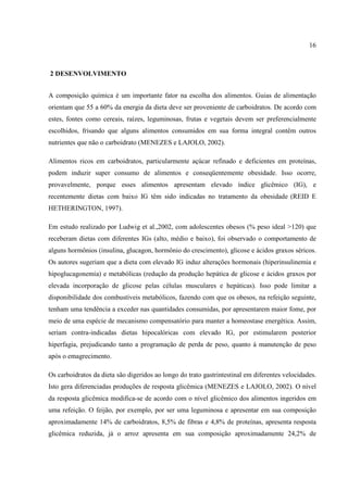 16



2 DESENVOLVIMENTO


A composição química é um importante fator na escolha dos alimentos. Guias de alimentação
orientam que 55 a 60% da energia da dieta deve ser proveniente de carboidratos. De acordo com
estes, fontes como cereais, raízes, leguminosas, frutas e vegetais devem ser preferencialmente
escolhidos, frisando que alguns alimentos consumidos em sua forma integral contêm outros
nutrientes que não o carboidrato (MENEZES e LAJOLO, 2002).

Alimentos ricos em carboidratos, particularmente açúcar refinado e deficientes em proteínas,
podem induzir super consumo de alimentos e conseqüentemente obesidade. Isso ocorre,
provavelmente, porque esses alimentos apresentam elevado índice glicêmico (IG), e
recentemente dietas com baixo IG têm sido indicadas no tratamento da obesidade (REID E
HETHERINGTON, 1997).

Em estudo realizado por Ludwig et al.,2002, com adolescentes obesos (% peso ideal >120) que
receberam dietas com diferentes IGs (alto, médio e baixo), foi observado o comportamento de
alguns hormônios (insulina, glucagon, hormônio do crescimento), glicose e ácidos graxos séricos.
Os autores sugeriam que a dieta com elevado IG induz alterações hormonais (hiperinsulinemia e
hipoglucagonemia) e metabólicas (redução da produção hepática de glicose e ácidos graxos por
elevada incorporação de glicose pelas células musculares e hepáticas). Isso pode limitar a
disponibilidade dos combustíveis metabólicos, fazendo com que os obesos, na refeição seguinte,
tenham uma tendência a exceder nas quantidades consumidas, por apresentarem maior fome, por
meio de uma espécie de mecanismo compensatório para manter a homeostase energética. Assim,
seriam contra-indicadas dietas hipocalóricas com elevado IG, por estimularem posterior
hiperfagia, prejudicando tanto a programação de perda de peso, quanto à manutenção de peso
após o emagrecimento.

Os carboidratos da dieta são digeridos ao longo do trato gastrintestinal em diferentes velocidades.
Isto gera diferenciadas produções de resposta glicêmica (MENEZES e LAJOLO, 2002). O nível
da resposta glicêmica modifica-se de acordo com o nível glicêmico dos alimentos ingeridos em
uma refeição. O feijão, por exemplo, por ser uma leguminosa e apresentar em sua composição
aproximadamente 14% de carboidratos, 8,5% de fibras e 4,8% de proteínas, apresenta resposta
glicêmica reduzida, já o arroz apresenta em sua composição aproximadamente 24,2% de
 