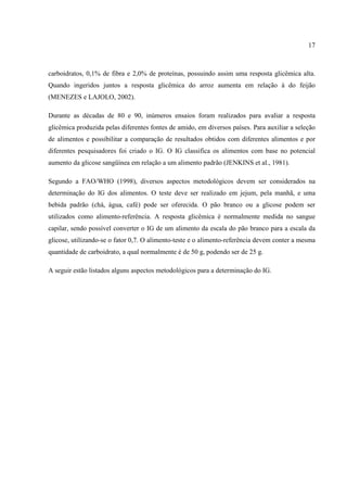17



carboidratos, 0,1% de fibra e 2,0% de proteínas, possuindo assim uma resposta glicêmica alta.
Quando ingeridos juntos a resposta glicêmica do arroz aumenta em relação à do feijão
(MENEZES e LAJOLO, 2002).

Durante as décadas de 80 e 90, inúmeros ensaios foram realizados para avaliar a resposta
glicêmica produzida pelas diferentes fontes de amido, em diversos países. Para auxiliar a seleção
de alimentos e possibilitar a comparação de resultados obtidos com diferentes alimentos e por
diferentes pesquisadores foi criado o IG. O IG classifica os alimentos com base no potencial
aumento da glicose sangüínea em relação a um alimento padrão (JENKINS et al., 1981).

Segundo a FAO/WHO (1998), diversos aspectos metodológicos devem ser considerados na
determinação do IG dos alimentos. O teste deve ser realizado em jejum, pela manhã, e uma
bebida padrão (chá, água, café) pode ser oferecida. O pão branco ou a glicose podem ser
utilizados como alimento-referência. A resposta glicêmica é normalmente medida no sangue
capilar, sendo possível converter o IG de um alimento da escala do pão branco para a escala da
glicose, utilizando-se o fator 0,7. O alimento-teste e o alimento-referência devem conter a mesma
quantidade de carboidrato, a qual normalmente é de 50 g, podendo ser de 25 g.

A seguir estão listados alguns aspectos metodológicos para a determinação do IG.
 