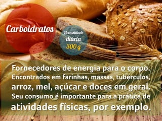 Fornecedores de energia para o corpo.
Encontrados em farinhas, massas, tubérculos,
arroz, mel, açúcar e doces em geral.
Seu consumo é importante para a prática de
atividades físicas, por exemplo.
 
