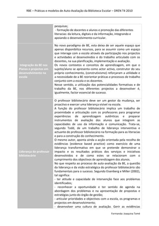RBE – Práticas e modelos de Auto-Avaliação da Biblioteca Escolar – DREN T4 2010
Formanda: Joaquina Tomé
pesquisas;
- formação de docentes e alunos e promoção das diferentes
literacias: da leitura, digitais e da informação, integrando e
apoiando o desenvolvimento curricular.
Integração da BE nos
Planos e projectos em
desenvolvimento na
escola
No novo paradigma de BE, esta deixa de ser aquele espaço que
apenas disponibiliza recursos, para se assumir como um espaço
que interage com a escola através da participação nos projectos
e actividades aí desenvolvidos e do trabalho articulado com os
docentes, na sua planificação, implementação e avaliação.
Os novos contextos e conceitos de aprendizagem, em que o
sujeito/aluno se apresenta como actor activo, construtor do seu
próprio conhecimento, (construtivismo) reforçaram a utilidade e
a necessidade de a BE reorientar práticas e processos de trabalho
conjunto com a escola e os docentes.
Nesse sentido, a utilização das potencialidades formativas e de
trabalho da BE, nos diferentes projectos a desenvolver é,
igualmente, factor essencial de sucesso.
Liderança do professor
bibliotecário
O professor bibliotecário deve ser um gestor da mudança, ser
proactivo e exercer uma liderança visível na escola.
A função do professor bibliotecário implica um trabalho de
proximidade e articulação com os professores para programar
experiências de aprendizagem autênticas e preparar
instrumentos de avaliação dos alunos que integrem as
capacidades de uso da informação e comunicação. Trata-se,
segundo Todd, de um trabalho de liderança interventiva e
actuante do professor bibliotecário na formação para as literacias
e para a construção do conhecimento.
O mesmo autor, aponta ainda a acção orientada pela recolha de
evidências (evidence based practice) como exercício de uma
liderança transformativa em que se pretende demonstrar o
impacto e os resultados práticos dos serviços e iniciativas
desenvolvidos e de como estes se relacionam com o
cumprimento dos objectivos de aprendizagem dos alunos.
No que respeita ao processo de auto-avaliação da BE, a questão
da liderança e da visão estratégica do professor bibliotecário são
fundamentais para o sucesso. Segundo Eisenberg e Miller (2002),
tal significa:
- ter atitude e capacidade de intervenção face aos problemas
identificados;
- reconhecer a oportunidade e ter sentido de agenda na
abordagem dos problemas e na apresentação de propostas e
estratégias junto do órgão de gestão;
- articular prioridades e objectivos com a escola, os programas e
projectos em desenvolvimento;
- desenvolver uma cultura de avaliação. Gerir as evidências
 