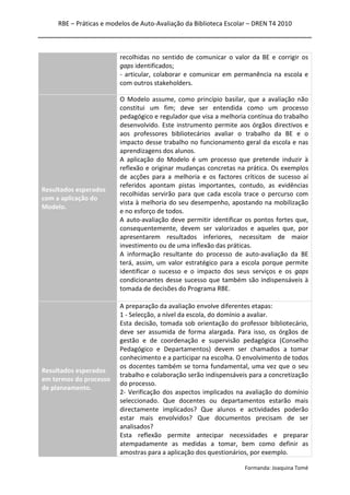 RBE – Práticas e modelos de Auto-Avaliação da Biblioteca Escolar – DREN T4 2010
Formanda: Joaquina Tomé
recolhidas no sentido de comunicar o valor da BE e corrigir os
gaps identificados;
- articular, colaborar e comunicar em permanência na escola e
com outros stakeholders.
Resultados esperados
com a aplicação do
Modelo.
O Modelo assume, como princípio basilar, que a avaliação não
constitui um fim; deve ser entendida como um processo
pedagógico e regulador que visa a melhoria contínua do trabalho
desenvolvido. Este instrumento permite aos órgãos directivos e
aos professores bibliotecários avaliar o trabalho da BE e o
impacto desse trabalho no funcionamento geral da escola e nas
aprendizagens dos alunos.
A aplicação do Modelo é um processo que pretende induzir à
reflexão e originar mudanças concretas na prática. Os exemplos
de acções para a melhoria e os factores críticos de sucesso aí
referidos apontam pistas importantes, contudo, as evidências
recolhidas servirão para que cada escola trace o percurso com
vista à melhoria do seu desempenho, apostando na mobilização
e no esforço de todos.
A auto-avaliação deve permitir identificar os pontos fortes que,
consequentemente, devem ser valorizados e aqueles que, por
apresentarem resultados inferiores, necessitam de maior
investimento ou de uma inflexão das práticas.
A informação resultante do processo de auto-avaliação da BE
terá, assim, um valor estratégico para a escola porque permite
identificar o sucesso e o impacto dos seus serviços e os gaps
condicionantes desse sucesso que também são indispensáveis à
tomada de decisões do Programa RBE.
Resultados esperados
em termos do processo
de planeamento.
A preparação da avaliação envolve diferentes etapas:
1 - Selecção, a nível da escola, do domínio a avaliar.
Esta decisão, tomada sob orientação do professor bibliotecário,
deve ser assumida de forma alargada. Para isso, os órgãos de
gestão e de coordenação e supervisão pedagógica (Conselho
Pedagógico e Departamentos) devem ser chamados a tomar
conhecimento e a participar na escolha. O envolvimento de todos
os docentes também se torna fundamental, uma vez que o seu
trabalho e colaboração serão indispensáveis para a concretização
do processo.
2- Verificação dos aspectos implicados na avaliação do domínio
seleccionado. Que docentes ou departamentos estarão mais
directamente implicados? Que alunos e actividades poderão
estar mais envolvidos? Que documentos precisam de ser
analisados?
Esta reflexão permite antecipar necessidades e preparar
atempadamente as medidas a tomar, bem como definir as
amostras para a aplicação dos questionários, por exemplo.
 