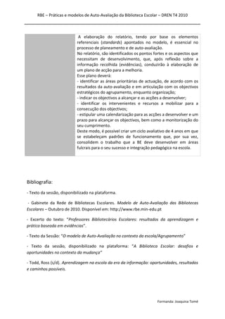 RBE – Práticas e modelos de Auto-Avaliação da Biblioteca Escolar – DREN T4 2010
Formanda: Joaquina Tomé
A elaboração do relatório, tendo por base os elementos
referenciais (standards) apontados no modelo, é essencial no
processo de planeamento e de auto-avaliação.
No relatório, são identificados os pontos fortes e os aspectos que
necessitam de desenvolvimento, que, após reflexão sobre a
informação recolhida (evidências), conduzirão à elaboração de
um plano de acção para a melhoria.
Esse plano deverá:
- identificar as áreas prioritárias de actuação, de acordo com os
resultados da auto-avaliação e em articulação com os objectivos
estratégicos do agrupamento, enquanto organização;
- indicar os objectivos a alcançar e as acções a desenvolver;
- identificar os intervenientes e recursos a mobilizar para a
consecução dos objectivos;
- estipular uma calendarização para as acções a desenvolver e um
prazo para alcançar os objectivos, bem como a monitorização do
seu cumprimento.
Deste modo, é possível criar um ciclo avaliativo de 4 anos em que
se estabeleçam padrões de funcionamento que, por sua vez,
consolidem o trabalho que a BE deve desenvolver em áreas
fulcrais para o seu sucesso e integração pedagógica na escola.
Bibliografia:
- Texto da sessão, disponibilizado na plataforma.
- Gabinete da Rede de Bibliotecas Escolares. Modelo de Auto-Avaliação das Bibliotecas
Escolares – Outubro de 2010. Disponível em: http://www.rbe.min-edu.pt
- Excerto do texto: “Professores Bibliotecários Escolares: resultados da aprendizagem e
prática baseada em evidências”.
- Texto da Sessão: “O modelo de Auto-Avaliação no contexto da escola/Agrupamento”
- Texto da sessão, disponibilizado na plataforma: “A Biblioteca Escolar: desafios e
oportunidades no contexto da mudança”
- Todd, Ross (s/d). Aprendizagem na escola da era da informação: oportunidades, resultados
e caminhos possíveis.
 