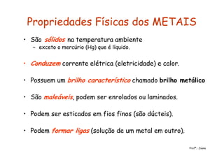 Propriedades Físicas dos METAIS
• São sólidos na temperatura ambiente
– exceto o mercúrio (Hg) que é líquido.
• Conduzem corrente elétrica (eletricidade) e calor.
• Possuem um brilho característico chamado brilho metálico
• São maleáveis, podem ser enrolados ou laminados.
• Podem ser esticados em fios finos (são dúcteis).
• Podem formar ligas (solução de um metal em outro).
Profª.: Joana
 