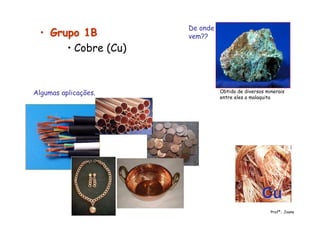•• Grupo 1BGrupo 1B
• Cobre (Cu)
Obtido de diversos minerais
entre eles a malaquita
CuCu
De onde
vem??
Algumas aplicações.
Profª.: Joana
 