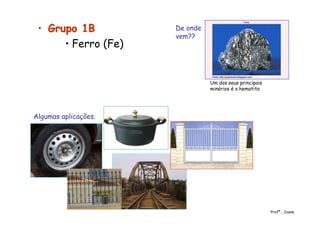 •• Grupo 1BGrupo 1B
• Ferro (Fe)
De onde
vem??
Um dos seus principais
minérios é a hematita
Algumas aplicações.
Profª.: Joana
 