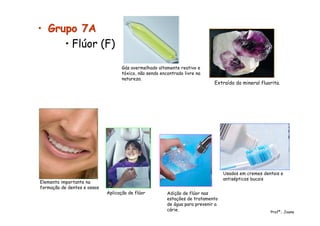 •• Grupo 7AGrupo 7A
• Flúor (F)
Extraído do mineral fluorita.
Elemento importante na
formação de dentes e ossos
Gás avermelhado altamente reativo e
tóxico, não sendo encontrado livre na
natureza.
Usados em cremes dentais e
antisépticos bucais
Aplicação de flúor Adição de flúor nas
estações de tratamento
de água para prevenir a
cárie. Profª.: Joana
 