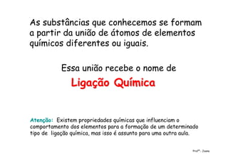 As substâncias que conhecemos se formam
a partir da união de átomos de elementos
químicos diferentes ou iguais.
Essa união recebe o nome de
Ligação QuímicaLigação Química
Profª.: Joana
Atenção:Atenção: Existem propriedades químicas que influenciam o
comportamento dos elementos para a formação de um determinado
tipo de ligação química, mas isso é assunto para uma outra aula.
 