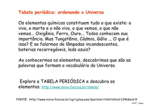Tabela periódica: ordenando o Universo
Os elementos químicos constituem tudo o que existe: o
vivo, o morto e o não vivo, o que vemos, o que não
vemos... Oxigênio, Ferro, Ouro... Todos conhecem sua
importância. Mas Tungstênio, Cádmio, Gálio ... O que é
isso? E se falarmos de lâmpadas incandescentes,
baterias recarregáveis, leds azuis?
Ao conhecermos os elementos, descobrimos que são as
palavras que formam o vocabulário do Universo.
Explore a TABELA PERIÓDICA e descubra os
elementos. http://www.invivo.fiocruz.br/tabela/
FONTE: http://www.invivo.fiocruz.br/cgi/cgilua.exe/sys/start.htm?infoid=1346&sid=9
Profª.: Joana
 
