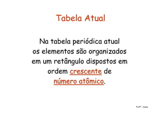 Tabela Atual
Na tabela periódica atual
os elementos são organizados
em um retângulo dispostos em
ordem crescentecrescente de
número atômiconúmero atômico.
Profª.: Joana
 