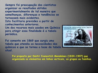 Sempre foi preocupação dos cientistas organizar os resultados obtidos experimentalmente de tal maneira que semelhanças, diferenças e tendências se tornassem mais evidentes. Isto facilitaria previsões a partir de conhecimentos anteriores.Um dos recursos mais usados em Química para atingir essa finalidade é a tabela periódica. Foi somente em 1869 que surgiu uma tabela que atendia as necessidades dos químicos e que se tornou a base da tabela atual.Foi proposta por DmitriIvanovitchMendeleev (1834-1907) que organizada os elementos em linhas verticais, os grupos ou famílias.